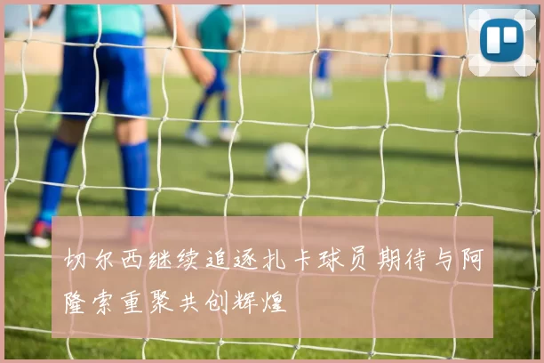 切尔西继续追逐扎卡球员期待与阿隆索重聚共创辉煌