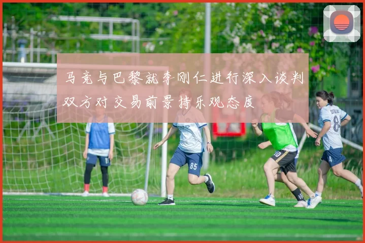马竞与巴黎就李刚仁进行深入谈判双方对交易前景持乐观态度