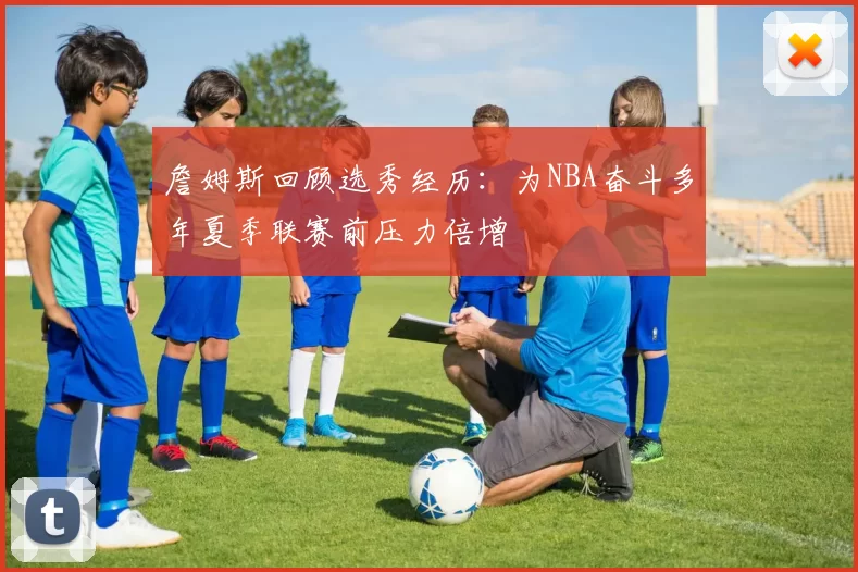 詹姆斯回顾选秀经历：为NBA奋斗多年夏季联赛前压力倍增