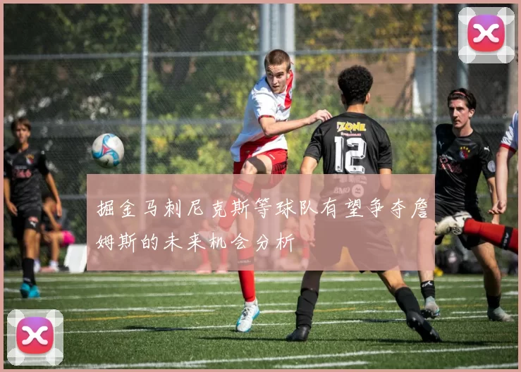 掘金马刺尼克斯等球队有望争夺詹姆斯的未来机会分析