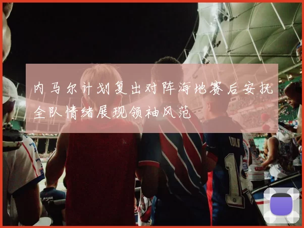 内马尔计划复出对阵海地赛后安抚全队情绪展现领袖风范