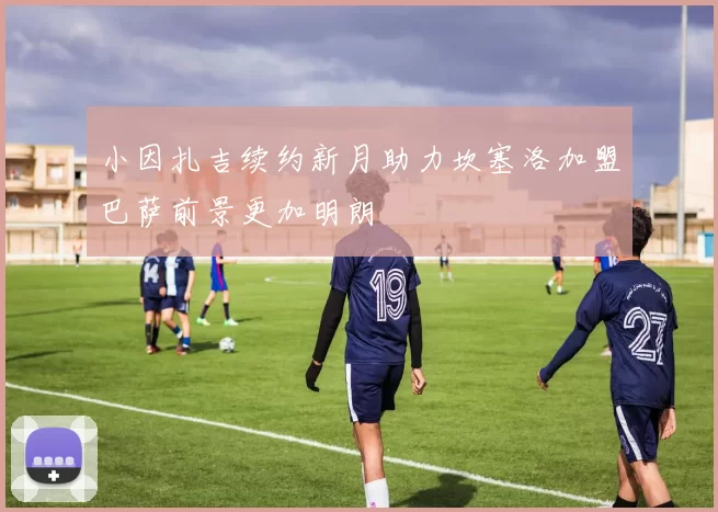 小因扎吉续约新月助力坎塞洛加盟巴萨前景更加明朗