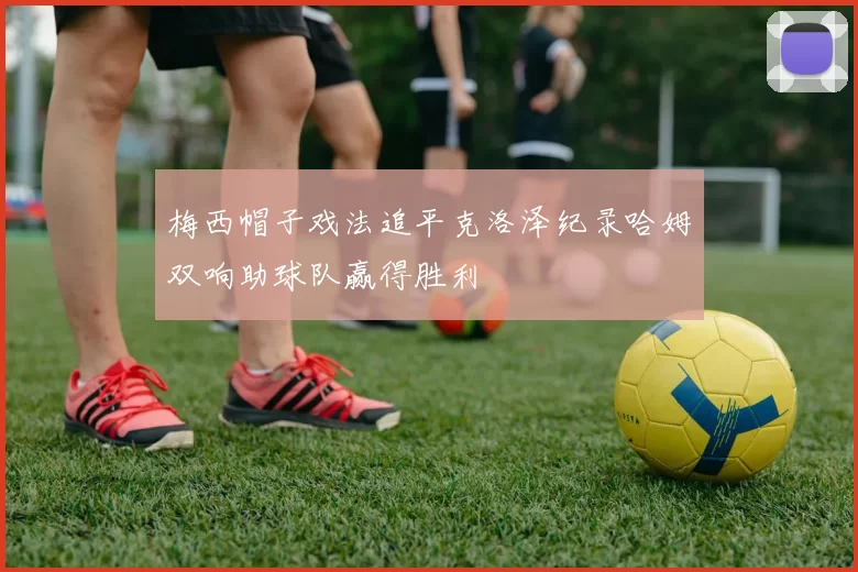 梅西帽子戏法追平克洛泽纪录哈姆双响助球队赢得胜利